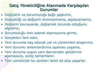 Satış Yöneticiliğine Atanmada Karşılaşılan Durumlar Değişiklik ve sorumluluğa bağlı şaşkınlık,  Değişikliği ve değişimi önemsememe, algılayamama, Değişimi kavrayarak, değişmek zorunda olduğunu algılama, Sorumluluğu fark ederek depresyona girme, Gerçekleri fark eder, Yeni durumla baş edecek yol ve yöntemleri araştırma, Yeni durumu anlamlandırma aşaması yaşama, Yeni duruma uygun yeni davranışlar geliştirme aşamasıyla, süreç tamamlanır. Tüm yöneticiler bu süreleri farklı da olsa yaşarlar. 