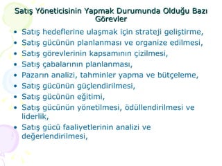 Satış Yöneticisinin Yapmak Durumunda Olduğu Bazı Görevler Satış hedeflerine ulaşmak için strateji geliştirme,  Satış gücünün planlanması ve organize edilmesi, Satış görevlerinin kapsamının çizilmesi, Satış çabalarının planlanması, Pazarın analizi, tahminler yapma ve bütçeleme, Satış gücünün güçlendirilmesi, Satış gücünün eğitimi, Satış gücünün yönetilmesi, ödüllendirilmesi ve liderlik, Satış gücü faaliyetlerinin analizi ve değerlendirilmesi, 