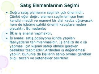 Satış Elemanlarının Seçimi Doğru satış elemanını seçmek çok önemlidir. Çünkü eğer doğru eleman seçilmemişse hem kendisi maddi ve manevi bir dizi kayba uğrayacak hem de işletme sahibi önemli kayıplara neden olacaktır. Bu nedenle; İlk iş iş analizi yapmaktır, İş analizi satış pozisyonu içinde yapılan faaliyetlerin tanımlanmasıdır. İş analizi ile o işi yapması için kişinin sahip olması gereken özellikler tespit edilir.Ardından iş değerlemesi yapılır. Bununla da kişilerin sahip olması gereken bilgi, beceri ve yetenekler belirlenir. 