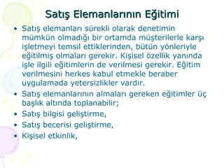 Satış Elemanlarının Eğitimi Satış elemanları sürekli olarak denetimin mümkün olmadığı bir ortamda müşterilerle karşı işletmeyi temsil ettiklerinden, bütün yönleriyle eğitilmiş olmaları gerekir. Kişisel özellik yanında işle ilgili eğitimlerin de verilmesi gerekir. Eğitim verilmesini herkes kabul etmekle beraber uygulamada yetersizlikler vardır.  Satış elemanlarının almaları gereken eğitimler üç başlık altında toplanabilir; Satış bilgisi geliştirme, Satış becerisi geliştirme, Kişisel etkinlik, 