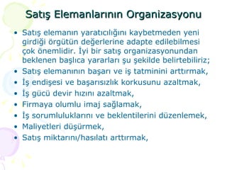 Satış Elemanlarının Organizasyonu Satış elemanın yaratıcılığını kaybetmeden yeni girdiği örgütün değerlerine adapte edilebilmesi çok önemlidir. İyi bir satış organizasyonundan beklenen başlıca yararları şu şekilde belirtebiliriz; Satış elemanının başarı ve iş tatminini arttırmak, İş endişesi ve başarısızlık korkusunu azaltmak, İş gücü devir hızını azaltmak, Firmaya olumlu imaj sağlamak, İş sorumluluklarını ve beklentilerini düzenlemek, Maliyetleri düşürmek, Satış miktarını/hasılatı arttırmak, 
