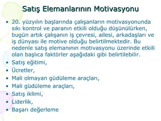 Satış Elemanlarının Motivasyonu 20. yüzyılın başlarında çalışanların motivasyonunda sıkı kontrol ve paranın etkili olduğu düşünülürken, bugün artık çalışanın iş çevresi, ailesi, arkadaşları ve iş dünyası ile motive olduğu belirtilmektedir. Bu nedenle satış elemanının motivasyonu üzerinde etkili olan başlıca faktörler aşağıdaki gibi belirtilebilir. Satış eğitimi, Ücretler,  Mali olmayan güdüleme araçları, Mali güdüleme araçları, Satış iklimi, Liderlik, Başarı değerleme 