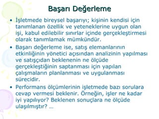 Başarı Değerleme İşletmede bireysel başarıyı; kişinin kendisi için tanımlanan özellik ve yeteneklerine uygun olan işi, kabul edilebilir sınırlar içinde gerçekleştirmesi olarak tanımlamak mümkündür. Başarı değerleme ise, satış elemanlarının etkinliğinin yönetici açısından analizinin yapılması ve satışçıdan beklenenin ne ölçüde gerçekleştiğinin saptanması için yapılan çalışmaların planlanması ve uygulanması sürecidir. Performans ölçümlerinin işletmede bazı sorulara cevap vermesi beklenir. Örneğin, işler ne kadar iyi yapılıyor? Beklenen sonuçlara ne ölçüde ulaşılmıştır? … 