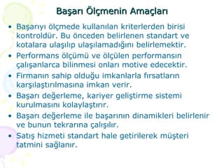 Başarı Ölçmenin Amaçları Başarıyı ölçmede kullanılan kriterlerden birisi kontroldür. Bu önceden belirlenen standart ve kotalara ulaşılıp ulaşılamadığını belirlemektir.  Performans ölçümü ve ölçülen performansın çalışanlarca bilinmesi onları motive edecektir. Firmanın sahip olduğu imkanlarla fırsatların karşılaştırılmasına imkan verir. Başarı değerleme, kariyer geliştirme sistemi kurulmasını kolaylaştırır. Başarı değerleme ile başarının dinamikleri belirlenir ve bunun tekrarına çalışılır. Satış hizmeti standart hale getirilerek müşteri tatmini sağlanır. 