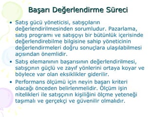 Başarı Değerlendirme Süreci Satış gücü yöneticisi, satışçıların değerlendirilmesinden sorumludur. Pazarlama, satış programı ve satışçıyı bir bütünlük içerisinde değerlendirebilme bilgisine sahip yöneticinin değerlendirmeleri doğru sonuçlara ulaşılabilmesi açısından önemlidir. Satış elemanının başarısının değerlendirilmesi, satışçının güçlü ve zayıf yönlerini ortaya koyar ve böylece var olan eksiklikler giderilir. Performans ölçümü için neyin başarı kriteri olacağı önceden belirlenmelidir. Ölçüm işin nitelikleri ile satışçının kişiliğini ölçme yeteneği taşımalı ve gerçekçi ve güvenilir olmalıdır. 