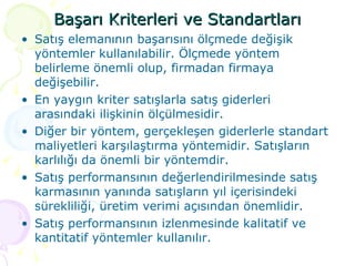 Başarı Kriterleri ve Standartları Satış elemanının başarısını ölçmede değişik yöntemler kullanılabilir. Ölçmede yöntem belirleme önemli olup, firmadan firmaya değişebilir. En yaygın kriter satışlarla satış giderleri arasındaki ilişkinin ölçülmesidir.  Diğer bir yöntem, gerçekleşen giderlerle standart maliyetleri karşılaştırma yöntemidir. Satışların karlılığı da önemli bir yöntemdir. Satış performansının değerlendirilmesinde satış karmasının yanında satışların yıl içerisindeki sürekliliği, üretim verimi açısından önemlidir. Satış performansının izlenmesinde kalitatif ve kantitatif yöntemler kullanılır. 