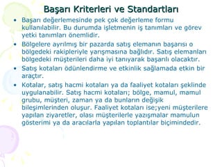 Başarı Kriterleri ve Standartları Başarı değerlemesinde pek çok değerleme formu kullanılabilir. Bu durumda işletmenin iş tanımları ve görev yetki tanımları önemlidir. Bölgelere ayrılmış bir pazarda satış elemanın başarısı o bölgedeki rakipleriyle yarışmasına bağlıdır. Satış elemanları bölgedeki müşterileri daha iyi tanıyarak başarılı olacaktır.  Satış kotaları ödünlendirme ve etkinlik sağlamada etkin bir araçtır. Kotalar, satış hacmi kotaları ya da faaliyet kotaları şeklinde uygulanabilir. Satış hacmi kotaları; bölge, mamul, mamul grubu, müşteri, zaman ya da bunların değişik bileşimlerinden oluşur. Faaliyet kotaları ise;yeni müşterilere yapılan ziyaretler, olası müşterilerle yazışmalar mamulun gösterimi ya da aracılarla yapılan toplantılar biçimindedir. 