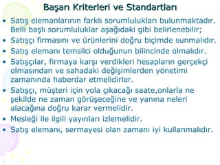 Başarı Kriterleri ve Standartları Satış elemanlarının farklı sorumlulukları bulunmaktadır. Belli başlı sorumluluklar aşağıdaki gibi belirlenebilir;  Satışçı firmasını ve ürünlerini doğru biçimde sunmalıdır. Satış elemanı temsilci olduğunun bilincinde olmalıdır. Satışçılar, firmaya karşı verdikleri hesapların gerçekçi olmasından ve sahadaki değişimlerden yönetimi zamanında haberdar etmelidirler. Satışçı, müşteri için yola çıkacağı saate,onlarla ne şekilde ne zaman görüşeceğine ve yanına neleri alacağına doğru karar vermelidir. Mesleği ile ilgili yayınları izlemelidir.  Satış elemanı, sermayesi olan zamanı iyi kullanmalıdır. 