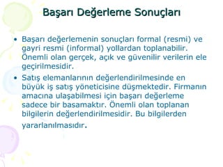 Başarı Değerleme Sonuçları Başarı değerlemenin sonuçları formal (resmi) ve gayri resmi (informal) yollardan toplanabilir. Önemli olan gerçek, açık ve güvenilir verilerin ele geçirilmesidir.  Satış elemanlarının değerlendirilmesinde en büyük iş satış yöneticisine düşmektedir. Firmanın amacına ulaşabilmesi için başarı değerleme sadece bir basamaktır. Önemli olan toplanan bilgilerin değerlendirilmesidir. Bu bilgilerden yararlanılmasıdır . 