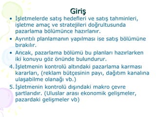 Giriş İşletmelerde satış hedefleri ve satış tahminleri, işletme amaç ve stratejileri doğrultusunda pazarlama bölümünce hazırlanır. Ayrıntılı planlamanın yapılması ise satış bölümüne bırakılır. Ancak, pazarlama bölümü bu planları hazırlarken iki konuyu göz önünde bulundurur. İşletmenin kontrolü altındaki pazarlama karması kararları, (reklam bütçesinin payı, dağıtım kanalına ulaşabilme olanağı vb.) İşletmenin kontrolü dışındaki makro çevre şartlarıdır. (Uluslar arası ekonomik gelişmeler, pazardaki gelişmeler vb) 