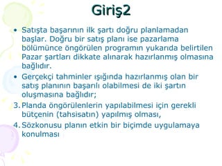 Giriş2 Satışta başarının ilk şartı doğru planlamadan başlar. Doğru bir satış planı ise pazarlama bölümünce öngörülen programın yukarıda belirtilen Pazar şartları dikkate alınarak hazırlanmış olmasına bağlıdır. Gerçekçi tahminler ışığında hazırlanmış olan bir satış planının başarılı olabilmesi de iki şartın oluşmasına bağlıdır; Planda öngörülenlerin yapılabilmesi için gerekli bütçenin (tahsisatın) yapılmış olması, Sözkonusu planın etkin bir biçimde uygulamaya konulması 