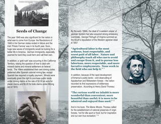 Eviction during Irish Potato Famine




          Seeds of Change                                    By the early 1850s, the ideal of ‘a western utopia’ of
                                                             yeoman farmers had also acquired strong antislavery
The year 1849 was also significant for the nation in         overtones. George Fitzhugh of Virginia summed up
what was to come from Europe: the Revolutions of             the South’s repudiation of the Western agrarian ideal
1848 in the German states ended in failure and the           in 1857:
Irish ‘Potato Famine’ was in its fourth year. Soon,
huge new waves of immigrants would be looking for a          “Agricultural labor is the most
better life in America. German immigrants, especially,       arduous, least respectable, and
yearned for land they could farm and call their own.         worst paid of all labor. Nature and
                                                             philosophy teach all who can to avoid
In addition, a ‘gold rush’ was occurring in the California   and escape from it, and to pursue less
Territory, raising the question of how to deal with          laborious, more respectable, and more
mineral claims and mineral settlement on federal             lucrative employments. None work in
lands. The ‘49ers established their own mining codes         the field who can help it.” 17
patterned after Spanish colonial mining law, except
Spanish law required a royalty payment. Miners were          In addition, because of the rapid development
eventually given the right to purchase public lands          of America’s public lands – and clearcutting of
under mining claims at the rate of $2.50 an acre for         Appalachian and Midwestern forests – the nation
placer claims and $5.00 for lode claims under Mining         recorded its first expressions of wilderness
Act of 1872.                                                 preservation. According to Henry David Thoreau:             Henry David Thoreau


            Gold Panning                                     “The curious world we inhabit is more
                                                             wonderful than convenient; more
                                                             beautiful than useful; it is more to be
                                                             admired and enjoyed than used.” 18

                                                             And in his book, The Maine Woods, Thoreau called
                                                             for the establishment of national preserves of virgin
                                                             forests, “not for idle sport or food, but for inspiration
                                                             and our own true recreation.” 19                                              Walden Pond
 