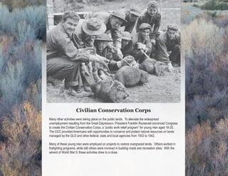 Civilian Conservation Corps enrollees
                                                                         relocating beaver in Idaho, 1938



                      Civilian Conservation Corps
Many other activities were taking place on the public lands. To alleviate the widespread
unemployment resulting from the Great Depression, President Franklin Roosevelt convinced Congress
to create the Civilian Conservation Corps, a “public work relief program” for young men aged 18-25.
The CCC provided Americans with opportunities to conserve and protect natural resources on lands
managed by the GLO and other federal, state and local agencies from 1933 to 1942.

Many of these young men were employed on projects to restore overgrazed lands. Others worked in
firefighting programs, while still others were involved in building roads and recreation sites. With the
advent of World War II, these activities drew to a close.
 