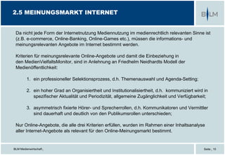 BLM Medienwirtschaft |
2.5 MEINUNGSMARKT INTERNET
Da nicht jede Form der Internetnutzung Mediennutzung im medienrechtlich relevanten Sinne ist
(z.B. e-commerce, Online-Banking, Online-Games etc.), müssen die informations- und
meinungsrelevanten Angebote im Internet bestimmt werden.
Kriterien für meinungsrelevante Online-Angebote und damit die Einbeziehung in
den MedienVielfaltsMonitor, sind in Anlehnung an Friedhelm Neidhardts Modell der
Medienöffentlichkeit:
1. ein professioneller Selektionsprozess, d.h. Themenauswahl und Agenda-Setting;
2. ein hoher Grad an Organisiertheit und Institutionalisiertheit, d.h. kommuniziert wird in
spezifischer Aktualität und Periodizität, allgemeine Zugänglichkeit und Verfügbarkeit;
3. asymmetrisch fixierte Hörer- und Sprecherrollen, d.h. Kommunikatoren und Vermittler
sind dauerhaft und deutlich von den Publikumsrollen unterschieden;
Nur Online-Angebote, die alle drei Kriterien erfüllen, wurden im Rahmen einer Inhaltsanalyse
aller Internet-Angebote als relevant für den Online-Meinungsmarkt bestimmt.
Seite | 15
 