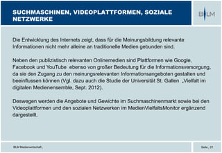 BLM Medienwirtschaft |
SUCHMASCHINEN, VIDEOPLATTFORMEN, SOZIALE
NETZWERKE
Seite | 21
Die Entwicklung des Internets zeigt, dass für die Meinungsbildung relevante
Informationen nicht mehr alleine an traditionelle Medien gebunden sind.
Neben den publizistisch relevanten Onlinemedien sind Plattformen wie Google,
Facebook und YouTube ebenso von großer Bedeutung für die Informationsversorgung,
da sie den Zugang zu den meinungsrelevanten Informationsangeboten gestalten und
beeinflussen können (Vgl. dazu auch die Studie der Universität St. Gallen „Vielfalt im
digitalen Medienensemble, Sept. 2012).
Deswegen werden die Angebote und Gewichte im Suchmaschinenmarkt sowie bei den
Videoplattformen und den sozialen Netzwerken im MedienVielfaltsMonitor ergänzend
dargestellt.
 