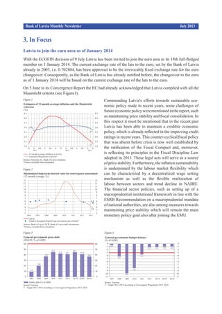 3. In Focus
Bank of Latvia Monthly Newsletter				 		 July 2013
Latvia to join the euro area as of January 2014
With the ECOFIN decision of 9 July Latvia has been invited to join the euro area as its 18th full-fledged
member on 1 January 2014. The current exchange rate of the lats to the euro, set by the Bank of Latvia
already in 2005, i.e. 0.702804, has been approved to be the irrevocably fixed exchange rate for the euro
changeover. Consequently, as the Bank of Latvia has already notified before, the changeover to the euro
as of 1 January 2014 will be based on the cur­rent exchange rate of the lats to the euro.
On 5 June in its Convergence Report the EC had al­ready acknowledged that Latvia complied with all the
Maastricht criteria (see Figure1).
Commending Latvia's efforts towards sustainable eco­
nomic policy made in recent years, some chal­lenges of
futureeconomicpolicywerementionedinthereport,such
as maintaining price stability and fiscal consolidation. In
this respect it must be men­tioned that in the recent past
Latvia has been able to maintain a credible economic
policy, which is al­ready reflected in the improving credit
ratings in recent years. This counter-cyclical fiscal policy
that was absent before crisis is now well established by
the ratification of the Fiscal Compact and, moreover,
is reflecting its principles in the Fiscal Discipline Law
adopted in 2013. These legal acts will serve as a source
of price stability. Furthermore, the infla­tion sustainability
is underpinned by the labour market flexibility which
can be characterized by a de­centralized wage setting
mechanism as well as the flexible reallocation of
labour between sectors and trend decline in NAIRU.
The financial sector po­licies, such as setting up of a
macroprudential insti­tutional framework in line with the
ESRB Re­com­mendation on a macroprudential mandate
of national authorities, are also among measures towards
maintaining price stability which will re­main the main
monetary policy goal also after joining the EMU.
Figure 3 Figure 4
Figure 2
Figure 1
 