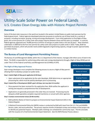 Utility-Scale Solar Power on Federal Lands
U.S. Creates Clean Energy Jobs with Historic Project Permits
Overview
Some of the best solar resources in the world are located in the western United States on public land overseen by the
federal government. Federal agencies developed extensive processes to authorize use of these lands for a variety of
purposes, including recreation, grazing, mining and energy development. From initial application to final Right-of-Way
grant, the current process for a utility-scale solar project requires between three and five years to complete. In contrast,
federal agencies approved over 74,000 permits to drill for oil and gas on public lands in the last 20 years.1 New initiatives
undertaken in 2009 led to the first-ever permits for utility-scale solar projects on public lands in 2010. Today, BLM has
permitted 16 projects, which will provide nearly 6,058 megawatts of generating capacity, enough to power approximately
1.2 million homes.


The Bureau of Land Management Permitting Process
The Bureau of Land Management (BLM), within the U.S. Department of the Interior, manages 258 million acres of land in the
West. The BLM is responsible for authorizing utility-scale solar energy developments through a Right-of-Way (ROW) permit
under Title V of the Federal Land Policy and Management Act (FLPMA) of 1976.

The Right-of-Way Approval Process
Solar energy developers must complete the following process to secure a Right-of-Way permit
allowing them to develop a project on public lands:                                                       Notice of Intent

Step 1: Submit Right-of-Way grant application (0-30 days)

   • Upon submission of an application by the solar developer, BLM determines an appropriate             Scoping Process
     processing fee, which must be paid by developer prior to processing.
Step 2: Submit Plan of Development (BLM’s goal is 60 days, but may take 4-6 months)
                                                                                                             Draft EIS
   • Once payment has been received for the application fees, BLM notifies the applicant in
     writing and requests a comprehensive Plan of Development.
                                                                                                        Agency and Public
   • Applications are generally processed in the order they are received. Processing may be            Review & Comment
     delayed as BLM specialists complete required inventories or consult with other agencies.
Step 3: Conduct environmental review (24-48 months)                                                          Final EIS

   • BLM publishes Notice of Intent to prepare an Environmental Impact Statement (EIS) in the
     Federal Register.                                                                                  Record of Decision

   • A National Environmental Policy Act (NEPA) review is conducted by BLM with input from the U.S. Fish and Wildlife
     Service, state, and local authorities. The process requires months of detailed surveys and analyses of the project site
     to identify any potential impacts. Multiple public meetings are scheduled for community input. The EIS concludes
     with the issuance of a Final Environmental Impact Statement. (See the NEPA Review Process above.)

1
SEIA | www.seia.org                                                                                              May 31, 2012
 