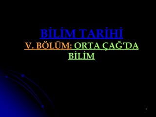 BİLİM TARİHİ
V. BÖLÜM: ORTA ÇAĞ’DA
        BİLİM




                        1
 