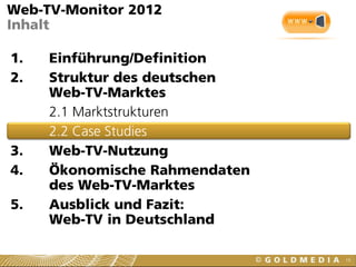 19
Web-TV-Monitor 2012
Inhalt
1. Einführung/Definition
2. Struktur des deutschen
Web-TV-Marktes
2.1 Marktstrukturen
2.2 Case Studies
3. Web-TV-Nutzung
4. Ökonomische Rahmendaten
des Web-TV-Marktes
5. Ausblick und Fazit:
Web-TV in Deutschland
 