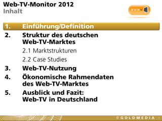 3
Web-TV-Monitor 2012
Inhalt
1. Einführung/Definition
2. Struktur des deutschen
Web-TV-Marktes
2.1 Marktstrukturen
2.2 Case Studies
3. Web-TV-Nutzung
4. Ökonomische Rahmendaten
des Web-TV-Marktes
5. Ausblick und Fazit:
Web-TV in Deutschland
 