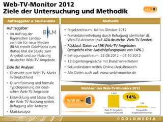 1.424
198
Web-TV-Angebote
insgesamt/Aussand
Dargestellte
Angebote/Antworten
Web-TV-Monitor 2012
Ziele der Untersuchung und Methodik
4
Auftraggeber u. Studienziele
Auftraggeber:
 im Auftrag der
Bayerischen Landes-
zentrale für neue Medien
(BLM) erstellt Goldmedia zum
dritten Mal die Studie zum
Angebot und zur Nutzung
deutscher Web-TV-Angebote.
Ziele der Analyse:
 Übersicht zum Web-TV-Markt
in Deutschland
 Quantifizierung und formale
Typologisierung der deut-
schen Web-TV-Angebote
 Entwicklung und Status Quo
der Web-TV-Nutzung mittels
Befragung aller Anbieter
 Marktanalyse
 Projektzeitraum: Juli bis Oktober 2012
 Primärdatenerhebung durch Befragung sämtlicher dt.
Web-TV-Anbieter (n=1.424 deutsche Web-TV-Sender)
 Rücklauf: Daten zu 198 Web-TV-Angeboten
(entspricht einer Ausschöpfungsquote von 14% )
 Befragungszeitraum: 22.08.2012 – 07.10.2012
 13 Expertengespräche mit Branchenvertretern
 Sekundärdaten mittels Online-Desk-Research
 Alle Daten auch auf: www.webtvmonitor.de
Methodik
Rücklauf des Web-TV-Monitors 2012
14%
 