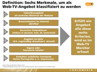 6
Definition: Sechs Merkmale, um als
Web-TV-Angebot klassifiziert zu werden
Eigene oder
lizenzierte Inhalte*
Deutsches Zielpublikum
(Videos in deutsch, bzw. dt. Untertitel)
Video/Bewegtbild
als zentrales Merkmal der Website
Browserbasiert im Internet
abrufbar
Einhalten rechtlicher Standards
(keine Pornografie o. ä., Impressum)
Angebot ist aktiv
(d.h. regelmäßig aktualisiert, aktuell)
1
Erfüllt ein
Angebot
alle diese
sechs
Kriterien,
wird es im
Web-TV
Monitor
erfasst
2
3
4
5
6
* Redaktionelle Bearbeitung der Inhalte ist nicht verlässlich kodierbar und konnte daher nicht mit erhoben werden
Quelle: Goldmedia, BLM Web-TV-Monitor 2012
 