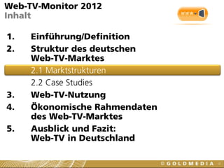 12
Web-TV-Monitor 2012
Inhalt
1. Einführung/Definition
2. Struktur des deutschen
Web-TV-Marktes
2.1 Marktstrukturen
2.2 Case Studies
3. Web-TV-Nutzung
4. Ökonomische Rahmendaten
des Web-TV-Marktes
5. Ausblick und Fazit:
Web-TV in Deutschland
 