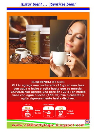 101010
www.cafebodylogic.blogspot.comwww.cafebodylogic.blogspot.comwww.cafebodylogic.blogspot.com
¡Estar bien! ... ¡Sentirse bien!
SUGERENCIA DE USO:
OLLA: agrega una cucharada (15 g) en una taza
con agua o leche y agita hasta que se mezcle.
CAPUCHINO: agrega una porción (20 g) en medio
vaso con agua o leche (150 ml) fría o caliente y
agita vigorosamente hasta disolver.
 