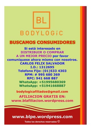 www.blpe.wordpress.com
Todos los derechos reservados
Si está interesado en
DISTRIBUIR O COMPRAR
A UN MEJOR PRECIO por favor
comuníquese ahora mismo con nosotros.
CARLOS FELIX SALVADOR
I.D.: 1312695
Telefono Fijo: (01)533 4303
RPM: # 995 680 369
RPC: 941 668 887
WhatsApp: +51995680369
WhatsApp: +51941668887
bodylogicafiliados@gmail.com
BUSCAMOS CONSUMIDORESBUSCAMOS CONSUMIDORESBUSCAMOS CONSUMIDORES
AFILIACION GRATIS EN:
www.blafiliacion.wordpress.com
 