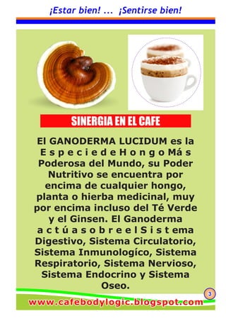 333
¡Estar bien! ... ¡Sentirse bien!
El GANODERMA LUCIDUM es la
E s p e c i e d e H o n g o Má s
Poderosa del Mundo, su Poder
Nutritivo se encuentra por
encima de cualquier hongo,
planta o hierba medicinal, muy
por encima incluso del Té Verde
y el Ginsen. El Ganoderma
a c t ú a s o b r e e l S i s t ema
Digestivo, Sistema Circulatorio,
Sistema Inmunologíco, Sistema
Respiratorio, Sistema Nervioso,
Sistema Endocrino y Sistema
Oseo.
SINERGIA EN EL CAFE
www.cafebodylogic.blogspot.comwww.cafebodylogic.blogspot.comwww.cafebodylogic.blogspot.com
 