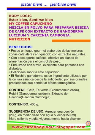 777
¡Estar bien! ... ¡Sentirse bien!
BODY LOGIC
Estar bien, Sentirse bien
MY COFFEE CAPUCHINO
MEZCLA EN POLVO PARA PREPARAR BEBIDA
DE CAFÉ CON EXTRACTO DE GANODERMA
LUCIDUM Y CARCINIA CAMBOGIA.
NUTRICION
BENEFICIOS:
• Posee un toque gourmet elaborado de las mejores
zonas cafetaleras enriquecido con extractos naturales.
• Con poco aporte calórico, efectivo en planes de
alimentación para el control de peso.
• Endulzado con stevia, excelente para personas con
diabetes.
• Deliciosos sabor a café capuchino.
• El Reishi o ganoderma es un ingrediente utilizado por
la cultura asiática desde la antigüedad por sus grandes
propiedades que brinda un efecto termogénico.
CONTIENE: Café, Té verde (Cinnamomun casia),
Reishi (Ganoderma lucidum), Extracto de
Garcinia(Garcinia Cambogia)
CONTENIDO: 400 g.
SUGERENCIA DE USO: Agregar una porción
(20 g) en medio vaso con agua o leche(150 ml)
fría o caliente y agita vigorosamente hasta disolver.
www.cafebodylogic.blogspot.comwww.cafebodylogic.blogspot.comwww.cafebodylogic.blogspot.com
 