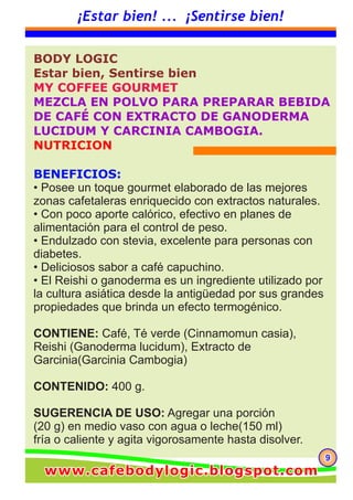 999
¡Estar bien! ... ¡Sentirse bien!
BODY LOGIC
Estar bien, Sentirse bien
MY COFFEE GOURMET
MEZCLA EN POLVO PARA PREPARAR BEBIDA
DE CAFÉ CON EXTRACTO DE GANODERMA
LUCIDUM Y CARCINIA CAMBOGIA.
NUTRICION
BENEFICIOS:
• Posee un toque gourmet elaborado de las mejores
zonas cafetaleras enriquecido con extractos naturales.
• Con poco aporte calórico, efectivo en planes de
alimentación para el control de peso.
• Endulzado con stevia, excelente para personas con
diabetes.
• Deliciosos sabor a café capuchino.
• El Reishi o ganoderma es un ingrediente utilizado por
la cultura asiática desde la antigüedad por sus grandes
propiedades que brinda un efecto termogénico.
CONTIENE: Café, Té verde (Cinnamomun casia),
Reishi (Ganoderma lucidum), Extracto de
Garcinia(Garcinia Cambogia)
CONTENIDO: 400 g.
SUGERENCIA DE USO: Agregar una porción
(20 g) en medio vaso con agua o leche(150 ml)
fría o caliente y agita vigorosamente hasta disolver.
www.cafebodylogic.blogspot.comwww.cafebodylogic.blogspot.comwww.cafebodylogic.blogspot.com
 