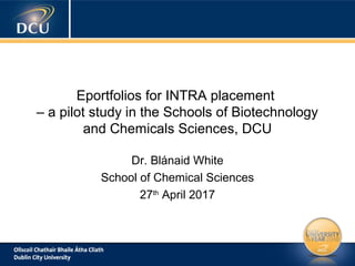 Eportfolios for INTRA placement
– a pilot study in the Schools of Biotechnology
and Chemicals Sciences, DCU
Dr. Blánaid White
School of Chemical Sciences
27th
April 2017
 
