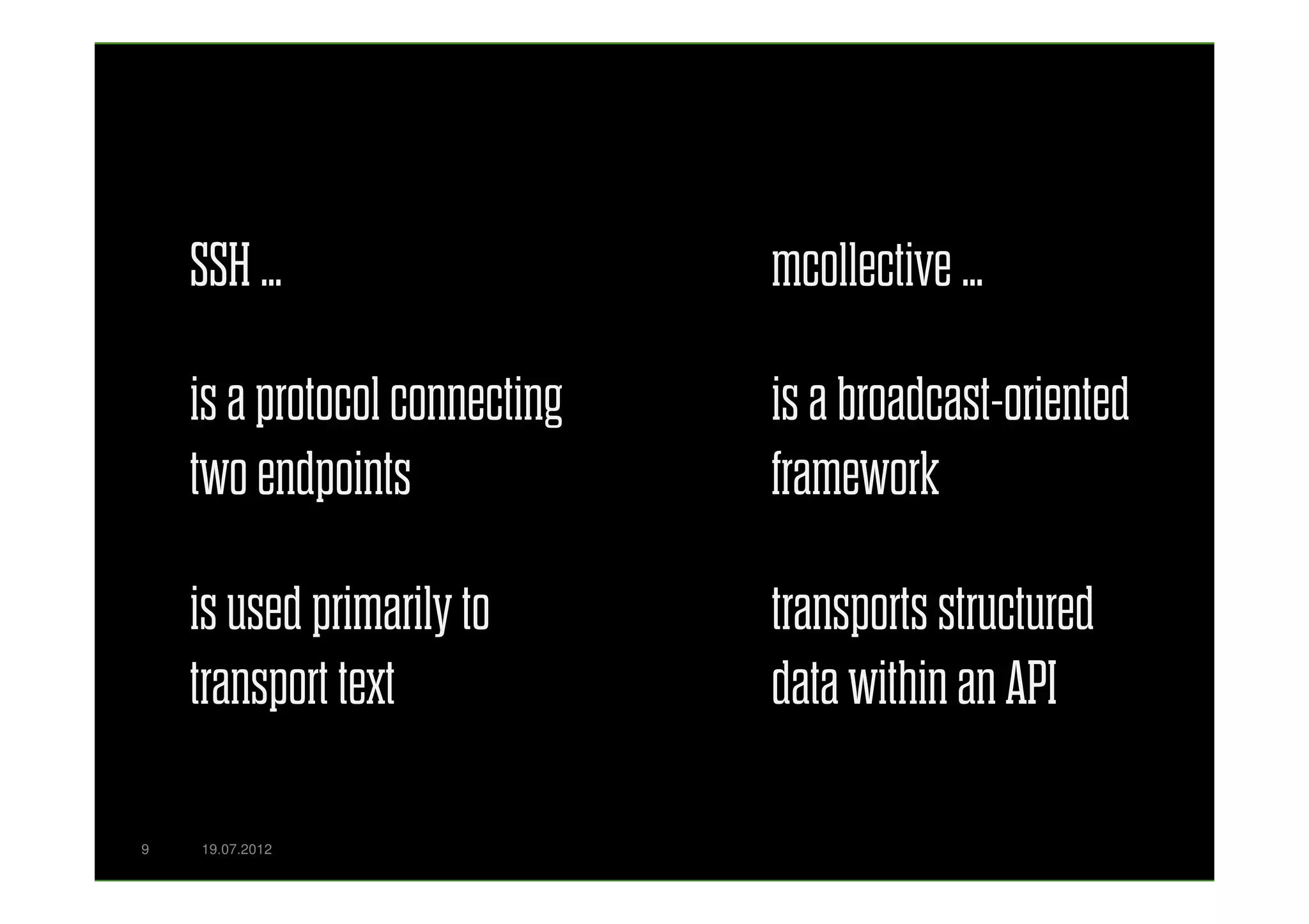 SSH …                      mcollective …

    is a protocol connecting   is a broadcast-oriented
    two endpoints              framework

    is used primarily to       transports structured
    transport text             data within an API

9   19.07.2012
 