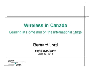 Wireless in Canada Leading at Home and on the International Stage Bernard Lord nextMEDIA Banff June 13, 2011 