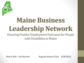 Maine Business
Leadership Network
EnsuringPositiveEmploymentOutcomesforPeople
withDisabilitiesinMaine
Maine BLN – Jim Baumer Augusta Kiwanis Club 3/28/2013
 