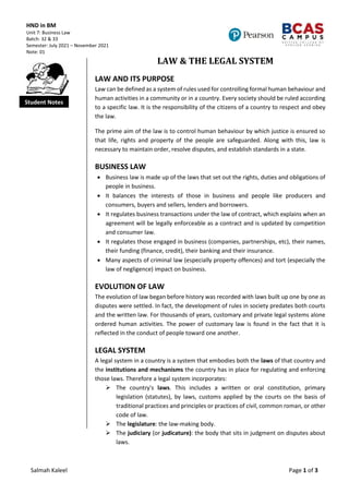 HND in BM
Unit 7: Business Law
Batch: 32 & 33
Semester: July 2021 – November 2021
Note: 01
Salmah Kaleel Page 1 of 3
Student Notes
LAW & THE LEGAL SYSTEM
LAW AND ITS PURPOSE
Law can be defined as a system of rules used for controlling formal human behaviour and
human activities in a community or in a country. Every society should be ruled according
to a specific law. It is the responsibility of the citizens of a country to respect and obey
the law.
The prime aim of the law is to control human behaviour by which justice is ensured so
that life, rights and property of the people are safeguarded. Along with this, law is
necessary to maintain order, resolve disputes, and establish standards in a state.
BUSINESS LAW
 Business law is made up of the laws that set out the rights, duties and obligations of
people in business.
 It balances the interests of those in business and people like producers and
consumers, buyers and sellers, lenders and borrowers.
 It regulates business transactions under the law of contract, which explains when an
agreement will be legally enforceable as a contract and is updated by competition
and consumer law.
 It regulates those engaged in business (companies, partnerships, etc), their names,
their funding (finance, credit), their banking and their insurance.
 Many aspects of criminal law (especially property offences) and tort (especially the
law of negligence) impact on business.
EVOLUTION OF LAW
The evolution of law began before history was recorded with laws built up one by one as
disputes were settled. In fact, the development of rules in society predates both courts
and the written law. For thousands of years, customary and private legal systems alone
ordered human activities. The power of customary law is found in the fact that it is
reflected in the conduct of people toward one another.
LEGAL SYSTEM
A legal system in a country is a system that embodies both the laws of that country and
the institutions and mechanisms the country has in place for regulating and enforcing
those laws. Therefore a legal system incorporates:
 The country's laws. This includes a written or oral constitution, primary
legislation (statutes), by laws, customs applied by the courts on the basis of
traditional practices and principles or practices of civil, common roman, or other
code of law.
 The legislature: the law-making body.
 The judiciary (or judicature): the body that sits in judgment on disputes about
laws.
 