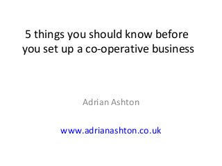 5 things you should know before
you set up a co-operative business
Adrian Ashton
www.adrianashton.co.uk
 