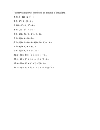 Realicen las siguientes operaciones sin apoyo de la calculadora.<br />1. 4×5+120÷2+14=<br />2. 5+23×4+30÷2=<br />3. 100÷22+8×33+4=<br />4. 7×16+83÷4+32=<br />5. 5+24+7+3+24+6+3=<br />6. 3+21+4+6+7=<br />7. 5+33+2+1+4+41+2+34+10=<br />8. 8+42+31+5+4=<br />9. 4+21+26+2+3+8=<br />10. 4+58+210-5+4+3(4-1)=<br />11. 1+21+34+1+4+2(3+5)+2=<br />12. 3+26+34+81+3+5-6=<br />13. 1+54+25+25+1+2+3(1+8)+3=<br />