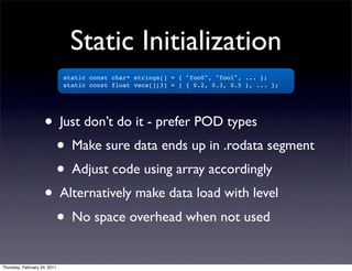 Static Initialization
                              static const char* strings[] = { "foo0", "foo1", ... };
                              static const float vecs[][3] = { { 0.2, 0.3, 0.5 }, ... };




                    • Just don’t do it - prefer POD types
                      • Make sure data ends up in .rodata segment
                      • Adjust code using array accordingly
                    • Alternatively make data load with level
                      • No space overhead when not used
Thursday, February 24, 2011
 