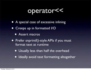 operator<<
                    • A special case of excessive inlining
                    • Creeps up in formatted I/O
                      • Assert macros
                    • Prefer snprintf()-style APIs if you must
                              format text at runtime
                              • Usually less than half the overhead
                              • Ideally avoid text formatting altogether
Thursday, February 24, 2011
 