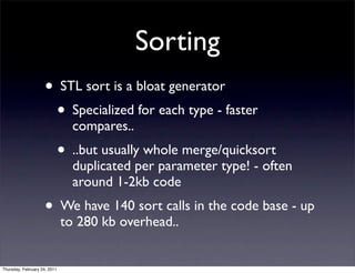 Sorting
                    • STL sort is a bloat generator
                      • Specialized for each type - faster
                                compares..
                              • ..but usually whole merge/quicksort
                                duplicated per parameter type! - often
                                around 1-2kb code
                    • We have 140 sort calls in the code base - up
                              to 280 kb overhead..


Thursday, February 24, 2011
 