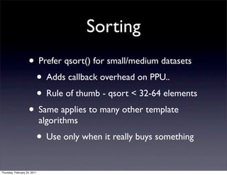 Sorting
                    • Prefer qsort() for small/medium datasets
                     • Adds callback overhead on PPU..
                     • Rule of thumb - qsort < 32-64 elements
                    • Same applies to many other template
                              algorithms
                              • Use only when it really buys something
Thursday, February 24, 2011
 