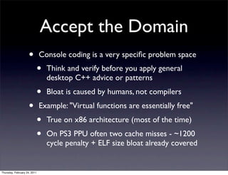 Accept the Domain
                    •         Console coding is a very speciﬁc problem space
                              •   Think and verify before you apply general
                                  desktop C++ advice or patterns
                              •   Bloat is caused by humans, not compilers
                    •         Example: "Virtual functions are essentially free"
                              •   True on x86 architecture (most of the time)
                              •   On PS3 PPU often two cache misses - ~1200
                                  cycle penalty + ELF size bloat already covered


Thursday, February 24, 2011
 