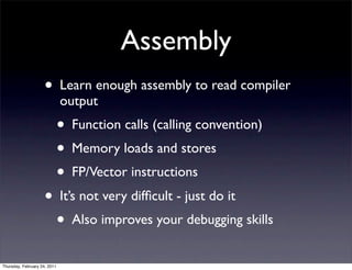 Assembly
                    • Learn enough assembly to read compiler
                              output
                              • Function calls (calling convention)
                              • Memory loads and stores
                              • FP/Vector instructions
                    • It’s not very difﬁcult - just do it
                      • Also improves your debugging skills
Thursday, February 24, 2011
 