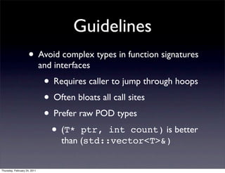 Guidelines
                    • Avoid complex types in function signatures
                              and interfaces
                               • Requires caller to jump through hoops
                               • Often bloats all call sites
                               • Prefer raw POD types
                                • (T* ptr, int count) is better
                                    than (std::vector<T>&)


Thursday, February 24, 2011
 