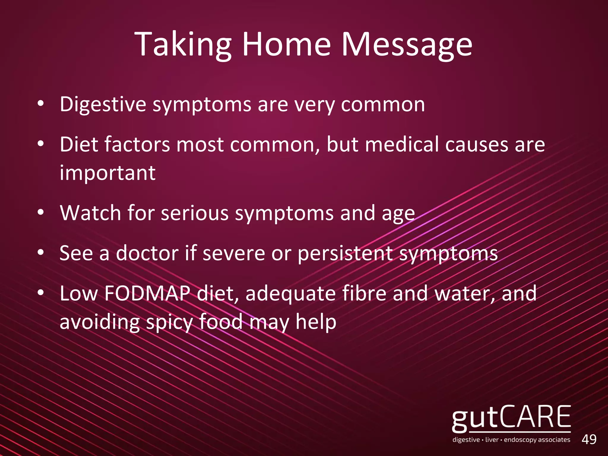 Taking Home Message
• Digestive symptoms are very common
• Diet factors most common, but medical causes are
important
• Watch for serious symptoms and age
• See a doctor if severe or persistent symptoms
• Low FODMAP diet, adequate fibre and water, and
avoiding spicy food may help
49
 