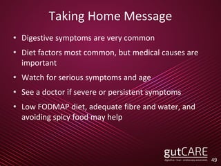 Taking Home Message
• Digestive symptoms are very common
• Diet factors most common, but medical causes are
important
• Watch for serious symptoms and age
• See a doctor if severe or persistent symptoms
• Low FODMAP diet, adequate fibre and water, and
avoiding spicy food may help
49
 