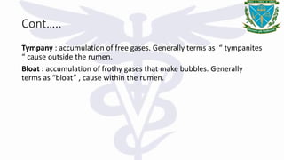 Cont…..
Tympany : accumulation of free gases. Generally terms as “ tympanites
“ cause outside the rumen.
Bloat : accumulation of frothy gases that make bubbles. Generally
terms as “bloat” , cause within the rumen.
 