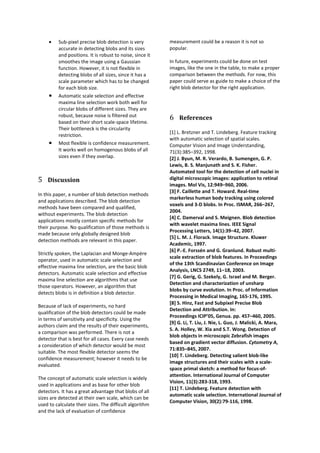 •   Sub-pixel precise blob detection is very         measurement could be a reason it is not so
         accurate in detecting blobs and its sizes        popular.
         and positions. It is robust to noise, since it
         smoothes the image using a Gaussian              In future, experiments could be done on test
         function. However, it is not flexible in         images, like the one in the table, to make a proper
         detecting blobs of all sizes, since it has a     comparison between the methods. For now, this
         scale parameter which has to be changed          paper could serve as guide to make a choice of the
         for each blob size.                              right blob detector for the right application.
     •   Automatic scale selection and effective
         maxima line selection work both well for
         circular blobs of different sizes. They are
         robust, because noise is filtered out            6 References
         based on their short scale-space lifetime.
         Their bottleneck is the circularity
                                                          [1] L. Bretzner and T. Lindeberg. Feature tracking
         restriction.
                                                          with automatic selection of spatial scales.
     •   Most flexible is confidence measurement.         Computer Vision and Image Understanding,
         It works well on homogenous blobs of all         71(3):385–392, 1998.
         sizes even if they overlap.                      [2] J. Byun, M. R. Verardo, B. Sumengen, G. P.
                                                          Lewis, B. S. Manjunath and S. K. Fisher.
                                                          Automated tool for the detection of cell nuclei in
5 Discussion                                              digital microscopic images: application to retinal
                                                          images. Mol Vis, 12:949–960, 2006.
                                                          [3] F. Caillette and T. Howard. Real-time
In this paper, a number of blob detection methods
                                                          markerless human body tracking using colored
and applications described. The blob detection
                                                          voxels and 3-D blobs. In Proc. ISMAR, 266–267,
methods have been compared and qualified,
                                                          2004.
without experiments. The blob detection
                                                          [4] C. Damerval and S. Meignen. Blob detection
applications mostly contain specific methods for
                                                          with wavelet maxima lines. IEEE Signal
their purpose. No qualification of those methods is
                                                          Processing Letters, 14(1):39–42, 2007.
made because only globally designed blob
                                                          [5] L. M. J. Florack. Image Structure. Kluwer
detection methods are relevant in this paper.
                                                          Academic, 1997.
                                                          [6] P.-E. Forssén and G. Granlund. Robust multi-
Strictly spoken, the Laplacian and Monge-Ampère
                                                          scale extraction of blob features. In Proceedings
operator, used in automatic scale selection and
                                                          of the 13th Scandinavian Conference on Image
effective maxima line selection, are the basic blob
                                                          Analysis, LNCS 2749, 11–18, 2003.
detectors. Automatic scale selection and effective
                                                          [7] G. Gerig, G. Szekely, G. Israel and M. Berger.
maxima line selection are algorithms that use
                                                          Detection and characterization of unsharp
those operators. However, an algorithm that
                                                          blobs by curve evolution. In Proc. of Information
detects blobs is in definition a blob detector.
                                                          Processing in Medical Imaging, 165-176, 1995.
                                                          [8] S. Hinz, Fast and Subpixel Precise Blob
Because of lack of experiments, no hard
                                                          Detection and Attribution. In:
qualification of the blob detectors could be made
                                                          Proceedings ICIP’05, Genua. pp. 457–460, 2005.
in terms of sensitivity and specificity. Using the
                                                          [9] G. Li, T. Liu, J. Nie, L. Guo, J. Malicki, A. Mara,
authors claim and the results of their experiments,
                                                          S. A. Holley, W. Xia and S.T. Wong. Detection of
a comparison was performed. There is not a
                                                          blob objects in microscopic Zebrafish images
detector that is best for all cases. Every case needs
                                                          based on gradient vector diffusion. Cytometry A,
a consideration of which detector would be most
                                                          71:835–845, 2007.
suitable. The most flexible detector seems the
                                                          [10] T. Lindeberg. Detecting salient blob-like
confidence measurement; however it needs to be
                                                          image structures and their scales with a scale-
evaluated.
                                                          space primal sketch: a method for focus-of-
                                                          attention. International Journal of Computer
The concept of automatic scale selection is widely
                                                          Vision, 11(3):283-318, 1993.
used in applications and as base for other blob
                                                          [11] T. Lindeberg. Feature detection with
detectors. It has a great advantage that blobs of all
                                                          automatic scale selection. International Journal of
sizes are detected at their own scale, which can be
                                                          Computer Vision, 30(2):79-116, 1998.
used to calculate their sizes. The difficult algorithm
and the lack of evaluation of confidence
 